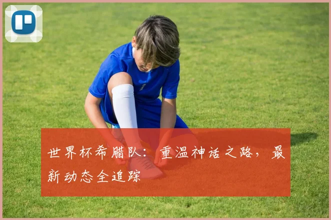 世界杯希腊队：重温神话之路，最新动态全追踪