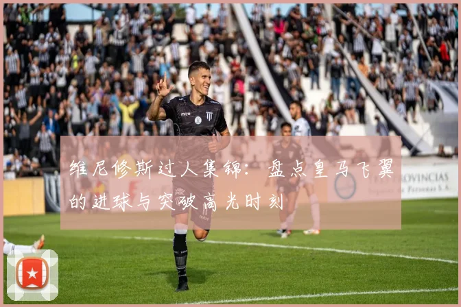 维尼修斯过人集锦：盘点皇马飞翼的进球与突破高光时刻