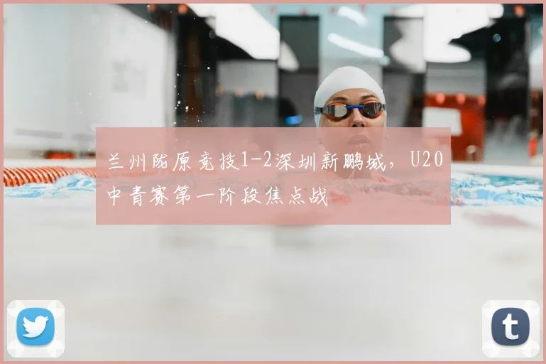 兰州陇原竞技1-2深圳新鹏城,U20中青赛第一阶段焦点战