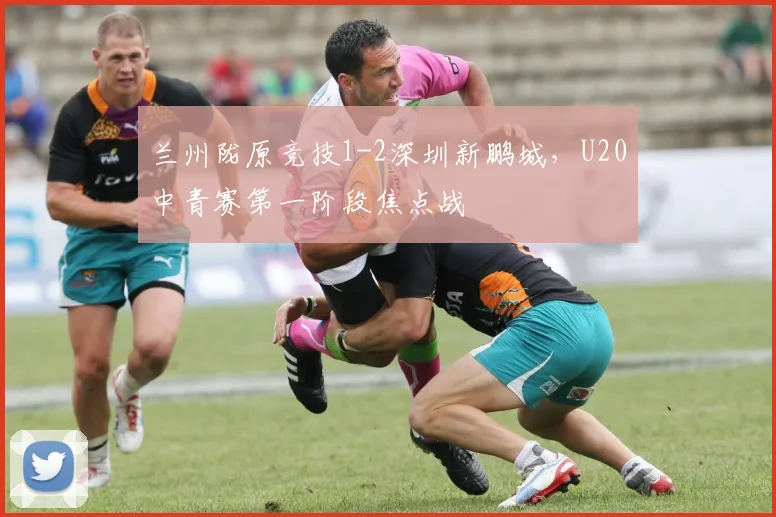 兰州陇原竞技1-2深圳新鹏城，U20中青赛第一阶段焦点战