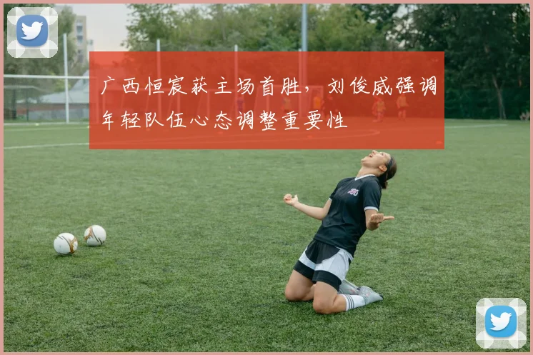 广西恒宸获主场首胜，刘俊威强调年轻队伍心态调整重要性