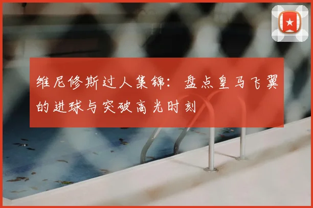 维尼修斯过人集锦:盘点皇马飞翼的进球与突破高光时刻
