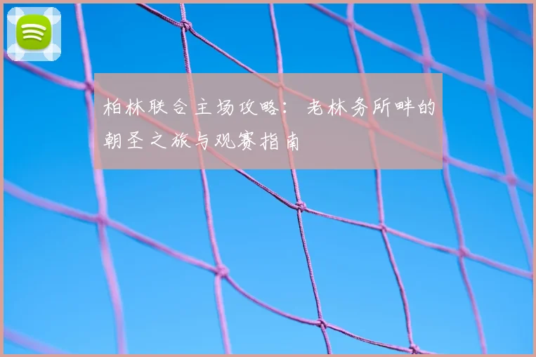 柏林联合主场攻略：老林务所畔的朝圣之旅与观赛指南