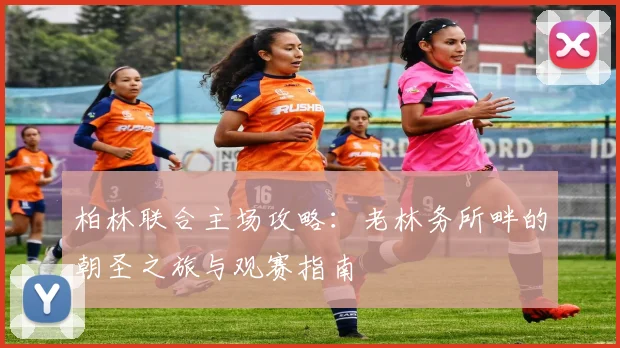 柏林联合主场攻略：老林务所畔的朝圣之旅与观赛指南