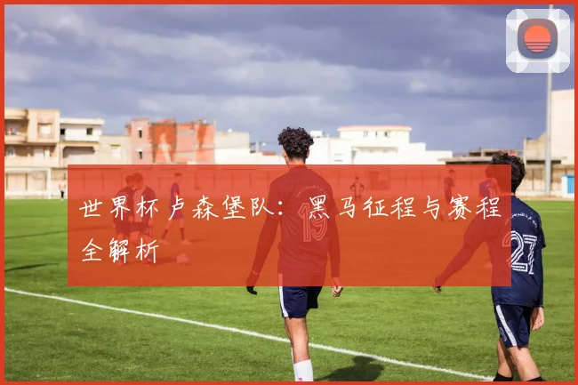世界杯卢森堡队：黑马征程与赛程全解析