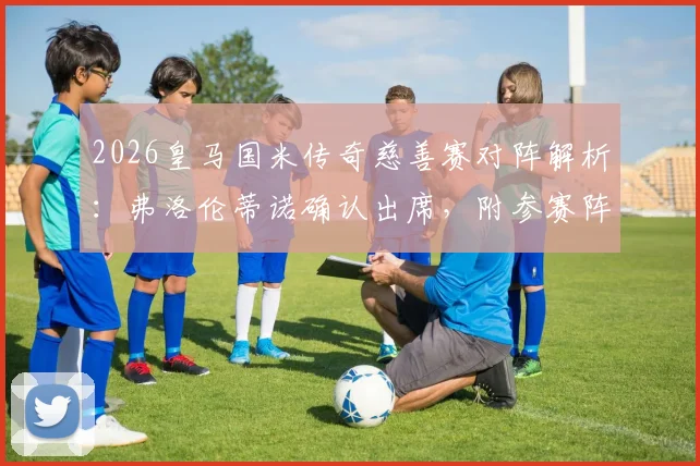 2026皇马国米传奇慈善赛对阵解析：弗洛伦蒂诺确认出席，附参赛阵容预测及观赛指南